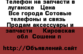 Телефон на запчасти в луганске › Цена ­ 300 - Все города Сотовые телефоны и связь » Продам аксессуары и запчасти   . Кировская обл.,Сошени п.